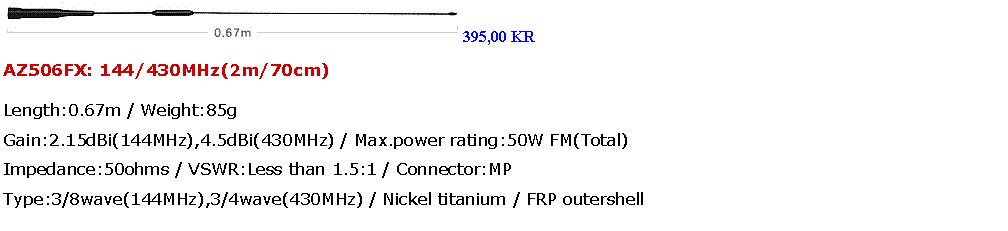 Tekstboks: ￼395,00 KRAZ506FX: 144/430MHz(2m/70cm)Length:0.67m / Weight:85g
Gain:2.15dBi(144MHz),4.5dBi(430MHz) / Max.power rating:50W FM(Total)
Impedance:50ohms / VSWR:Less than 1.5:1 / Connector:MP
Type:3/8wave(144MHz),3/4wave(430MHz) / Nickel titanium / FRP outershell